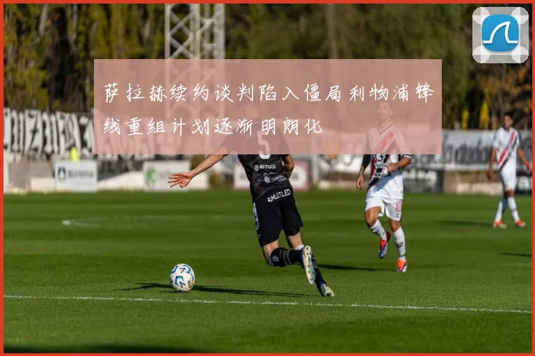 萨拉赫续约谈判陷入僵局利物浦锋线重组计划逐渐明朗化