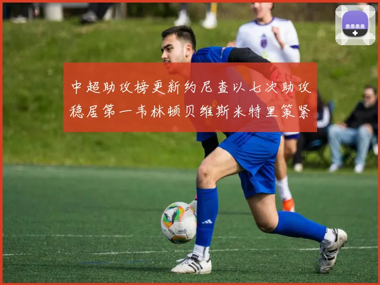 中超助攻榜更新约尼查以七次助攻稳居第一韦林顿贝维斯米特里策紧随其后