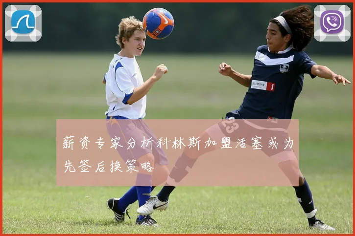 薪资专家分析科林斯加盟活塞或为先签后换策略
