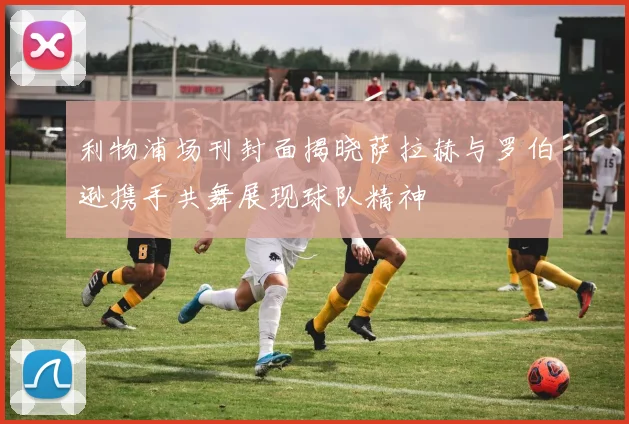 利物浦场刊封面揭晓萨拉赫与罗伯逊携手共舞展现球队精神