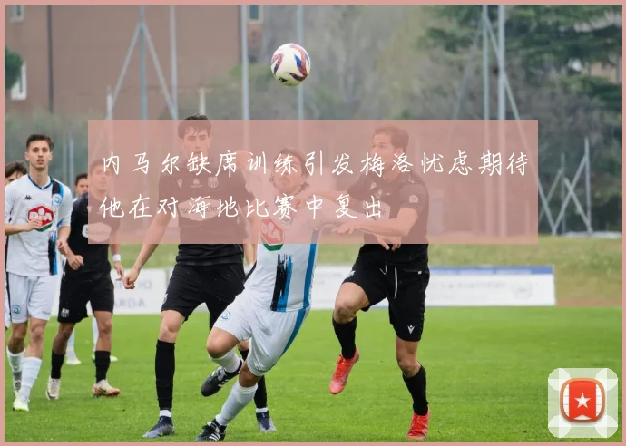 内马尔缺席训练引发梅洛忧虑期待他在对海地比赛中复出