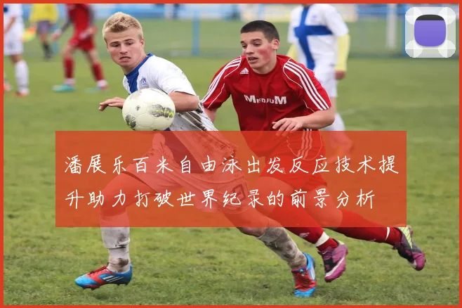潘展乐百米自由泳出发反应技术提升助力打破世界纪录的前景分析
