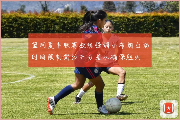 篮网夏季联赛教练强调小布朗出场时间限制需拉开分差以确保胜利