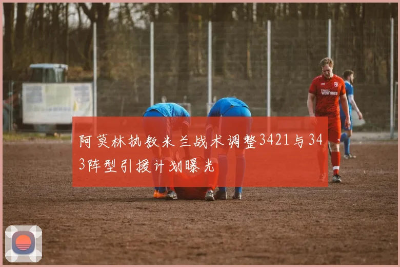 阿莫林执教米兰战术调整3421与343阵型引援计划曝光