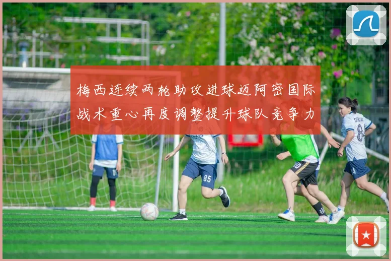 梅西连续两轮助攻进球迈阿密国际战术重心再度调整提升球队竞争力