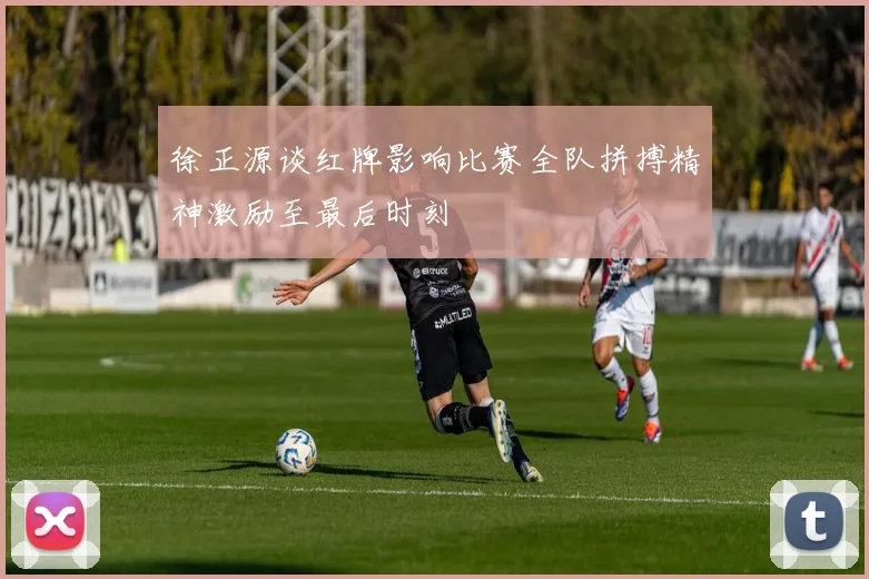 徐正源谈红牌影响比赛全队拼搏精神激励至最后时刻