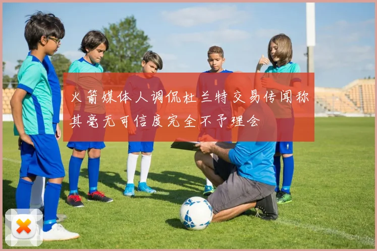 火箭媒体人调侃杜兰特交易传闻称其毫无可信度完全不予理会