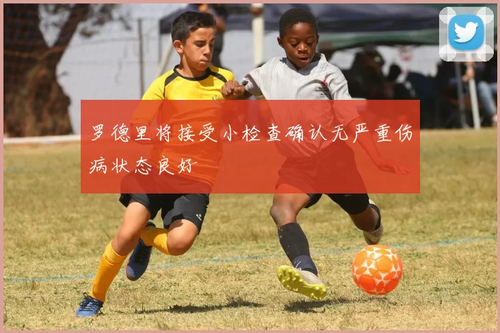 罗德里将接受小检查确认无严重伤病状态良好