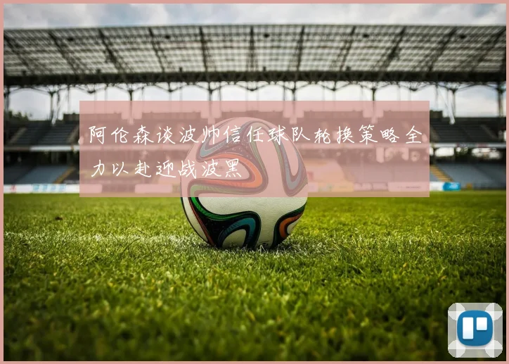 阿伦森谈波帅信任球队轮换策略全力以赴迎战波黑