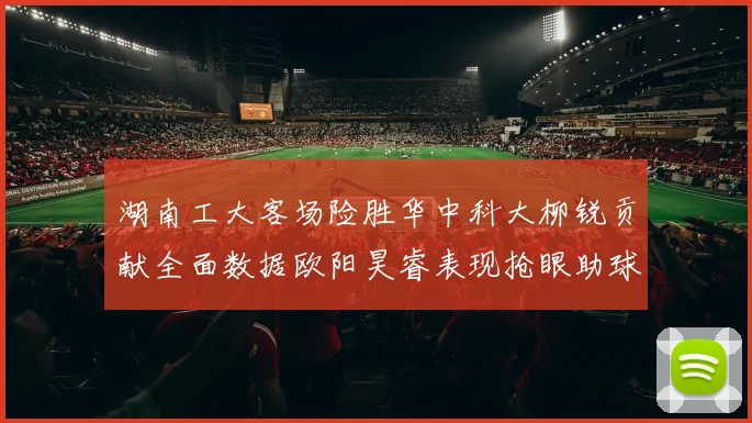 湖南工大客场险胜华中科大柳锐贡献全面数据欧阳昊睿表现抢眼助球队取胜