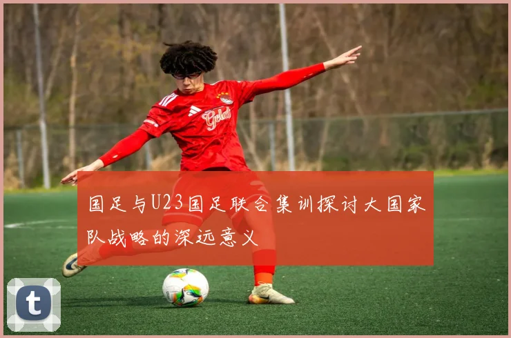 国足与U23国足联合集训探讨大国家队战略的深远意义