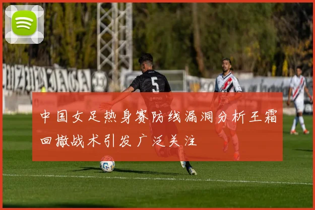 中国女足热身赛防线漏洞分析王霜回撤战术引发广泛关注