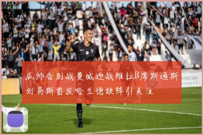 瓜帅告别战曼城迎战维拉B席斯通斯刘易斯首发哈兰德缺阵引关注