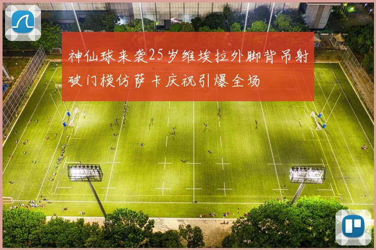 神仙球来袭25岁维埃拉外脚背吊射破门模仿萨卡庆祝引爆全场