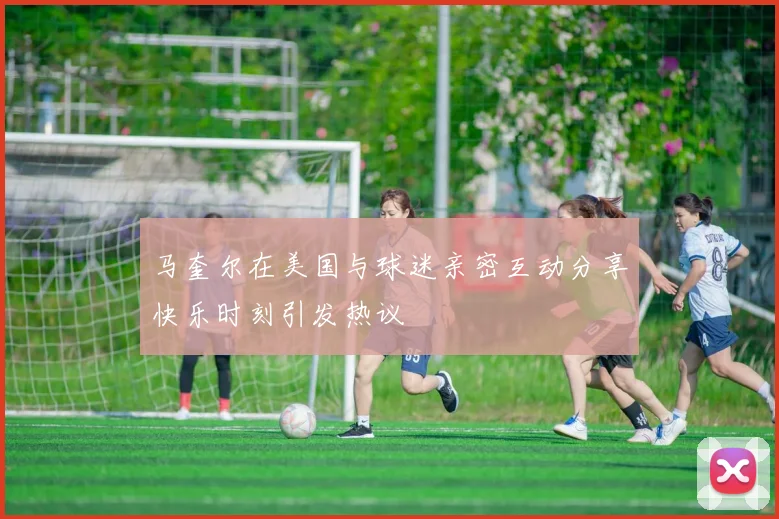 马奎尔在美国与球迷亲密互动分享快乐时刻引发热议