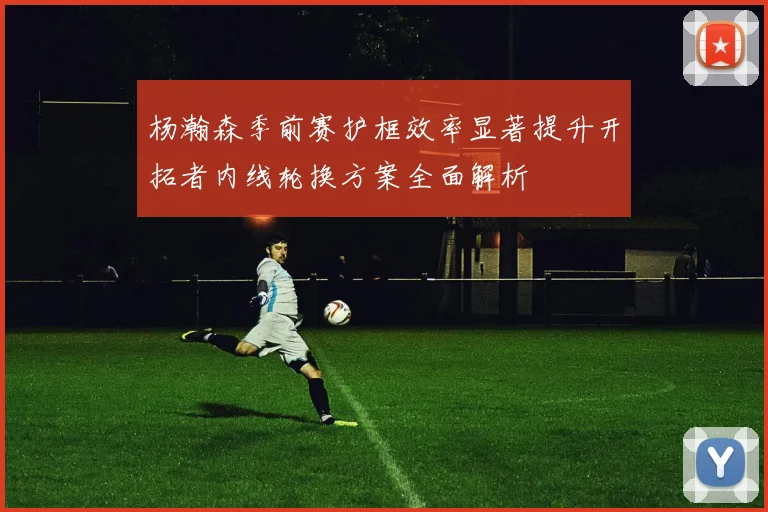 杨瀚森季前赛护框效率显著提升开拓者内线轮换方案全面解析