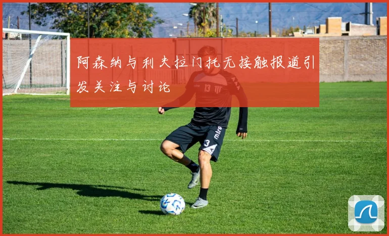 阿森纳与利夫拉门托无接触报道引发关注与讨论