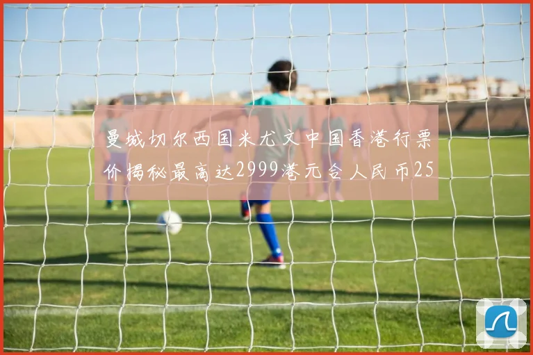 曼城切尔西国米尤文中国香港行票价揭秘最高达2999港元合人民币2598元