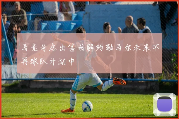马竞考虑出售或解约勒马尔未来不再球队计划中