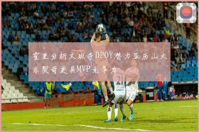 霍里分析文班夺DPOY潜力亚历山大东契奇更具MVP竞争力