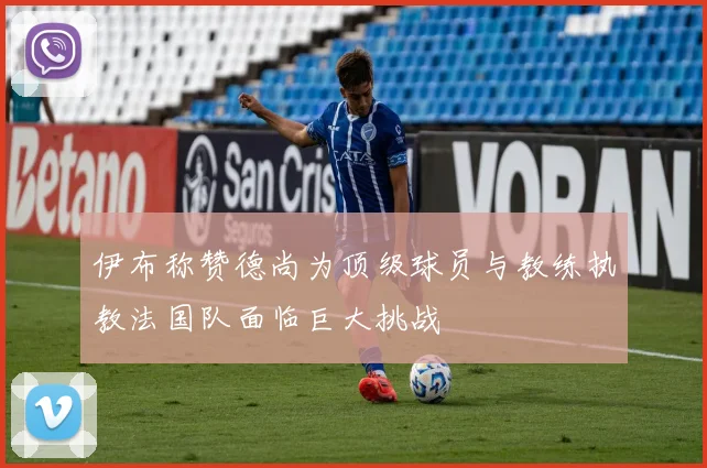 伊布称赞德尚为顶级球员与教练执教法国队面临巨大挑战