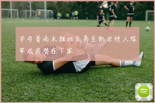 字母哥尚未推动交易至凯尔特人绿军成其潜在下家