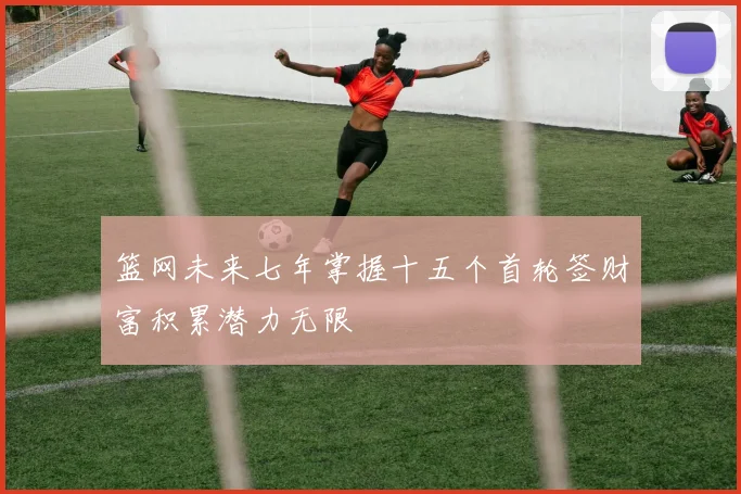 篮网未来七年掌握十五个首轮签财富积累潜力无限