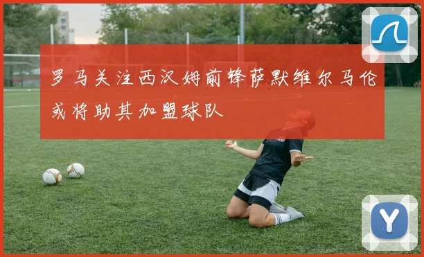 罗马关注西汉姆前锋萨默维尔马伦或将助其加盟球队