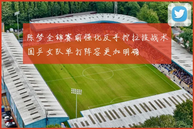 陈梦全锦赛前强化反手拧拉技战术国乒女队单打阵容更加明确