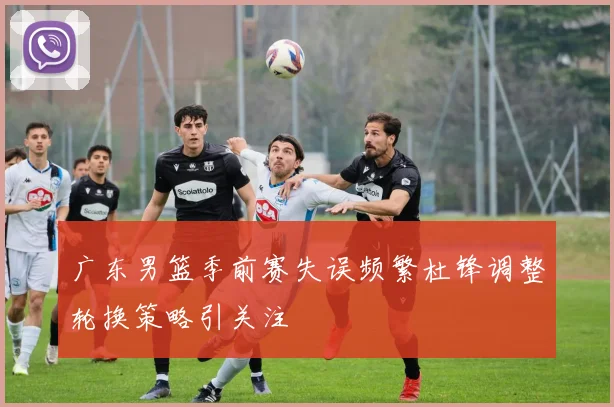 广东男篮季前赛失误频繁杜锋调整轮换策略引关注