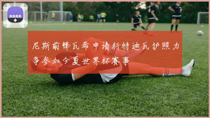 尼斯前锋瓦希申请科特迪瓦护照力争参加今夏世界杯赛事