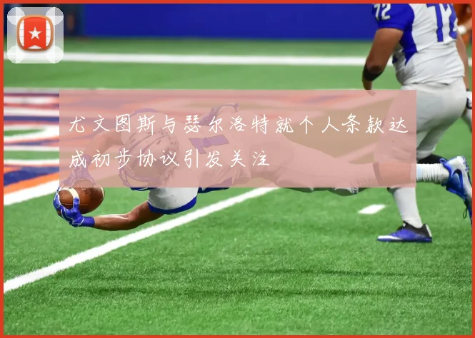 尤文图斯与瑟尔洛特就个人条款达成初步协议引发关注