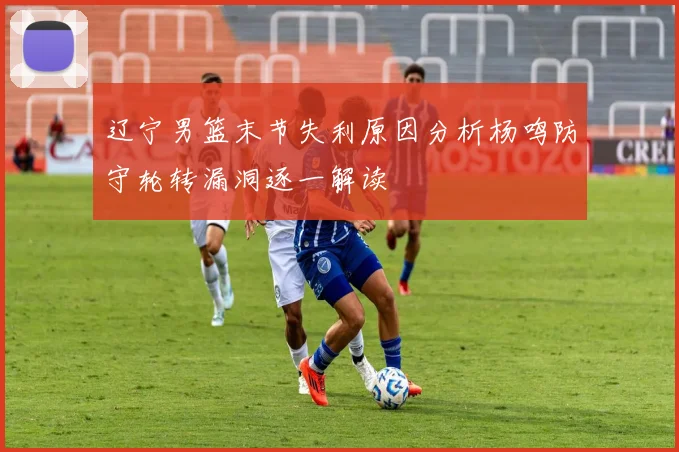 辽宁男篮末节失利原因分析杨鸣防守轮转漏洞逐一解读
