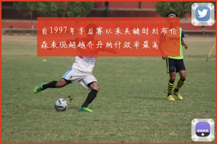自1997年季后赛以来关键时刻布伦森表现超越乔丹纳什效率最高