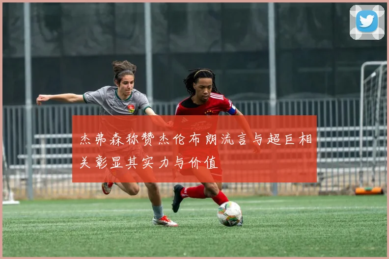 杰弗森称赞杰伦布朗流言与超巨相关彰显其实力与价值