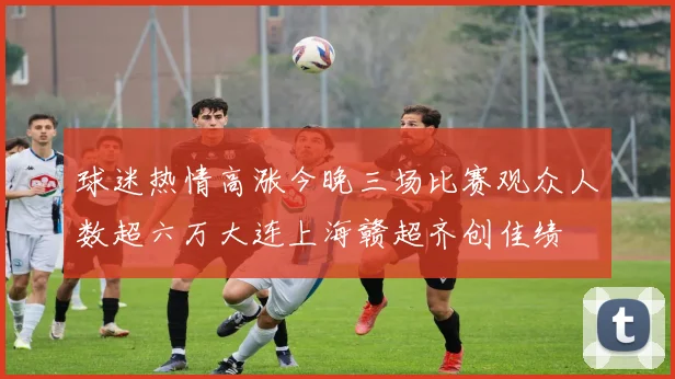 球迷热情高涨今晚三场比赛观众人数超六万大连上海赣超齐创佳绩