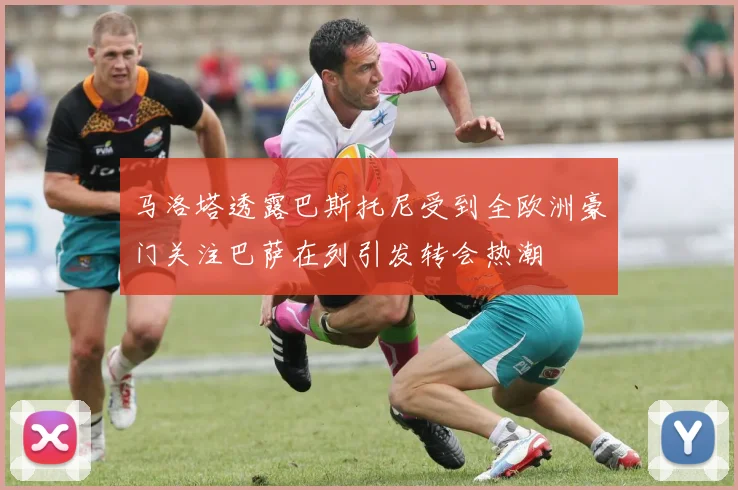 马洛塔透露巴斯托尼受到全欧洲豪门关注巴萨在列引发转会热潮