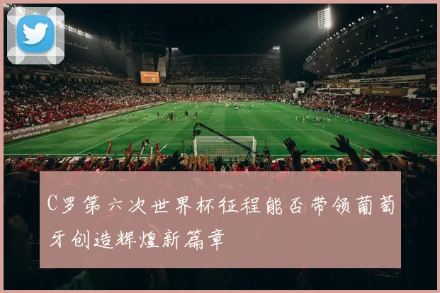 C罗第六次世界杯征程能否带领葡萄牙创造辉煌新篇章