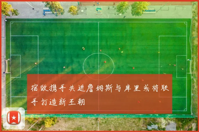 宿敌携手共进詹姆斯与库里或将联手打造新王朝