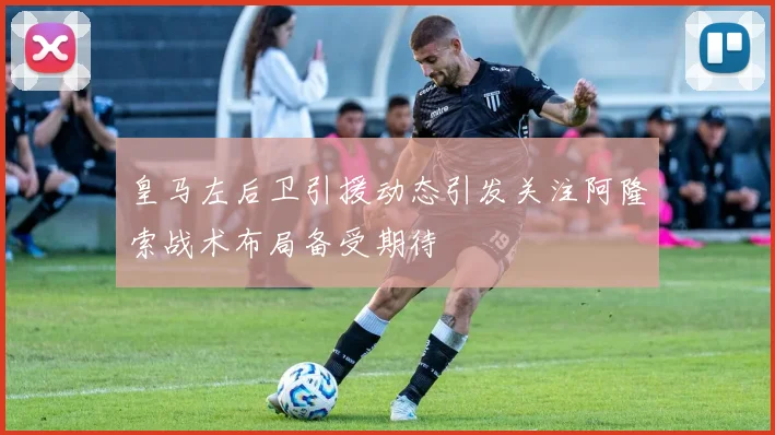皇马左后卫引援动态引发关注阿隆索战术布局备受期待
